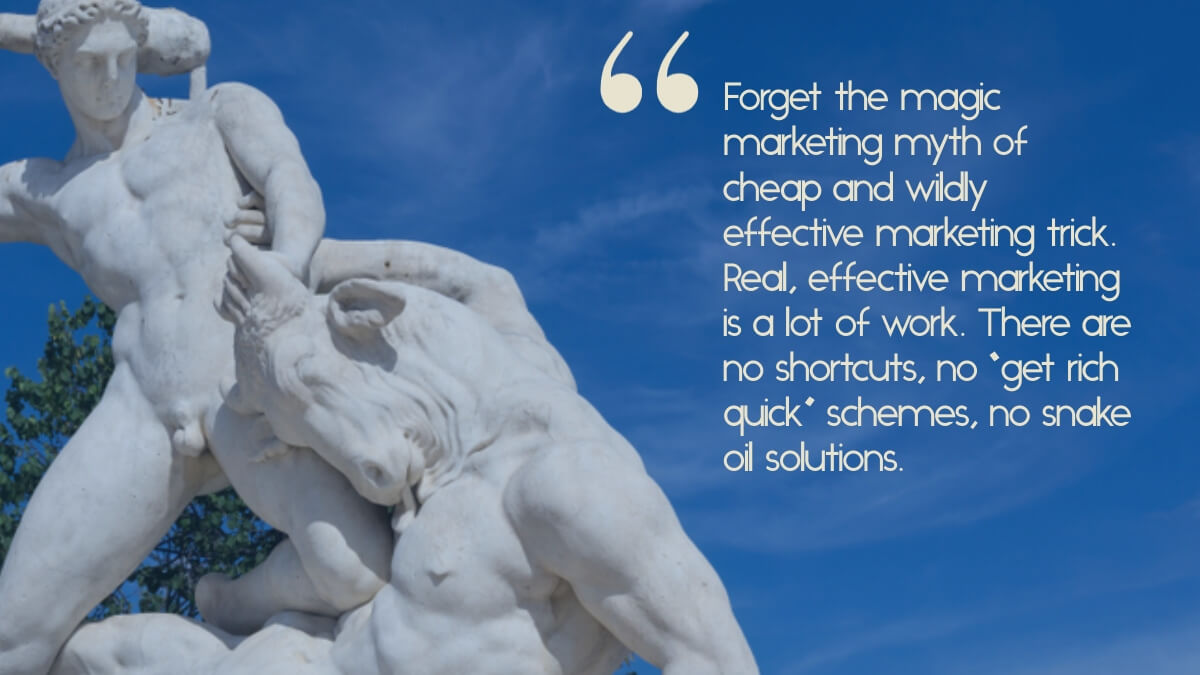 A picture of a sculpture of Theseus and the Minotaur, with the caption, "Forget the magic marketing myth of cheap and wildly effective marketing trick. Real, effective marketing is a lot of work. There are no shortcuts, no “get rich quick” schemes, no snake oil solutions."